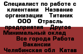 Специалист по работе с клиентами › Название организации ­ Титаник, ООО › Отрасль предприятия ­ Другое › Минимальный оклад ­ 22 000 - Все города Работа » Вакансии   . Челябинская обл.,Катав-Ивановск г.